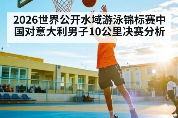 2026世界公开水域游泳锦标赛中国对意大利男子10公里决赛分析